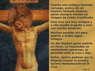 Cuenta una antigua leyenda noruega, acerca de un hombre llamado Haakon, quien siempre miraba un imagen de Cristo crucificado.  Esta cruz era muy antigua y a ella acudía la gente a orar con mucha devoción.  Muchos acudían ahí para pedirle a Cristo algún milagro.  Un día Haakon quiso pedirle un favor. Lo impulsaba un sentimiento generoso, se arrodilló ante la cruz y dijo:  Señor, quiero padecer por ti. Déjame ocupar tu puesto. Quiero reemplazarte en la cruz.  Click   