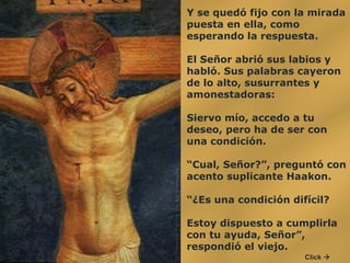 Y se quedó fijo con la mirada puesta en ella, como esperando la respuesta. El Señor abrió sus labios y habló. Sus palabras cayeron de lo alto, susurrantes y amonestadoras:  Siervo mío, accedo a tu deseo, pero ha de ser con una condición.  “ Cual, Señor?”, preguntó con acento suplicante Haakon.  “ ¿Es una condición difícil?  Estoy dispuesto a cumplirla con tu ayuda, Señor”, respondió el viejo.  Click   
