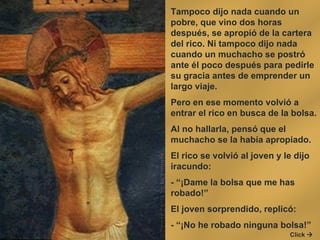 Tampoco dijo nada cuando un pobre, que vino dos horas después, se apropió de la cartera del rico. Ni tampoco dijo nada cuando un muchacho se postró ante él poco después para pedirle su gracia antes de emprender un largo viaje.  Pero en ese momento volvió a entrar el rico en busca de la bolsa.  Al no hallarla, pensó que el muchacho se la había apropiado.  El rico se volvió al joven y le dijo iracundo:  - “¡Dame la bolsa que me has robado!”  El joven sorprendido, replicó:  - “¡No he robado ninguna bolsa!”  Click   