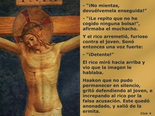 - “¡No mientas, devuélvemela enseguida!”  - “¡Le repito que no he cogido ninguna bolsa!”, afirmaba el muchacho.  Y el rico arremetió, furioso contra el joven. Sonó entonces una voz fuerte:  - “¡Detente!”  El rico miró hacia arriba y vio que la imagen le hablaba.  Haakon que no pudo permanecer en silencio, gritó defendiendo al joven, e increpando al rico por la falsa acusación. Este quedó anonadado, y salió de la ermita.  Click   