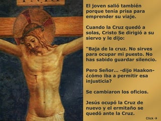 El joven salió también porque tenía prisa para emprender su viaje.  Cuando la Cruz quedó a solas, Cristo Se dirigió a su siervo y le dijo:  “ Baja de la cruz. No sirves para ocupar mi puesto. No has sabido guardar silencio.  Pero Señor... -dijo Haakon- ¿cómo iba a permitir esa injusticia?  Se cambiaron los oficios.  Jesús ocupó la Cruz de nuevo y el ermitaño se quedó ante la Cruz. Click   
