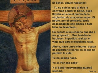 El Señor, siguió hablando:  - Tu no sabías que al rico le convenía perder la bolsa, pues llevaba en ella el precio de la virginidad de una joven mujer. El pobre, por el contrario, tenía necesidad de ese dinero e hizo bien en llevárselo...  En cuanto al muchacho que iba a ser golpeado... Sus heridas le hubiesen impedido realizar el viaje que para el resultaría fatal.  Ahora, hace unos minutos, acaba de zozobrar el barco en el que ha perdido la vida.  Tu no sabías nada.  Yo sí. Por eso callo”.  Y el Señor nuevamente guardó silencio.   Click   