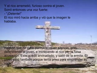 Y el rico arremetió, furioso contra el joven.
Sonó entonces una voz fuerte:
- “¡Detente!”
El rico miró hacia arriba y vió que la imagen le
hablaba.




Haakon que no pudo permanecer en silencio, gritó
defendiendo al joven, e increpando al rico por la falsa
acusación. Este quedó anonadado, y salió de la ermita. El
joven salió también porque tenía prisa para emprender su
viaje.
 