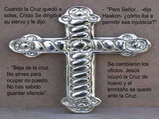Cuando la Cruz quedó a       - "Pero Señor... -dijo
solas, Cristo Se dirigió a   Haakon- ¿cómo iba a
su siervo y le dijo:         permitir esa injusticia?"




                               Se cambiaron los
 - “Baja de la cruz.
                               oficios. Jesús
 No sirves para
                               ocupó la Cruz de
 ocupar mi puesto.
                               nuevo y el
 No has sabido
                               ermitaño se quedó
 guardar silencio".
                               ante la Cruz.
 