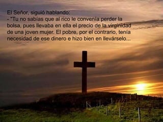 El Señor, siguió hablando:
- "Tu no sabías que al rico le convenía perder la
bolsa, pues llevaba en ella el precio de la virginidad
de una joven mujer. El pobre, por el contrario, tenía
necesidad de ese dinero e hizo bien en llevárselo...
 
