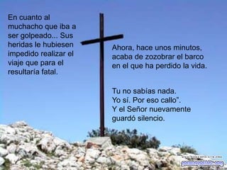 En cuanto al
muchacho que iba a
ser golpeado... Sus
heridas le hubiesen    Ahora, hace unos minutos,
impedido realizar el   acaba de zozobrar el barco
viaje que para el      en el que ha perdido la vida.
resultaría fatal.

                       Tu no sabías nada.
                       Yo sí. Por eso callo”.
                       Y el Señor nuevamente
                       guardó silencio.
 