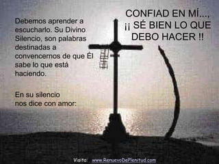 CONFIAD EN MÍ...,
Debemos aprender a
escucharlo. Su Divino
                                     ¡¡ SÉ BIEN LO QUE
Silencio, son palabras                 DEBO HACER !!
destinadas a
convencernos de que Él
sabe lo que está
haciendo.

En su silencio
nos dice con amor:




                 Visita: www.RenuevoDePlenitud.com
 