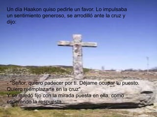 Un día Haakon quiso pedirle un favor. Lo impulsaba
un sentimiento generoso, se arrodilló ante la cruz y
dijo:




- "Señor, quiero padecer por ti. Déjame ocupar tu puesto.
Quiero reemplazarte en la cruz".
Y se quedó fijo con la mirada puesta en ella, como
esperando la respuesta.
 