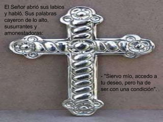 El Señor abrió sus labios
y habló. Sus palabras
cayeron de lo alto,
susurrantes y
amonestadoras:




                            - "Siervo mío, accedo a
                            tu deseo, pero ha de
                            ser con una condición".
 