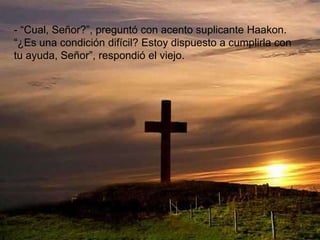 - “Cual, Señor?”, preguntó con acento suplicante Haakon.
“¿Es una condición difícil? Estoy dispuesto a cumplirla con
tu ayuda, Señor”, respondió el viejo.
 