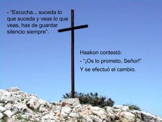 - “Escucha... suceda lo
que suceda y veas lo que
veas, has de guardar
silencio siempre”.


                           Haakon contestó:
                           - “¡Os lo prometo, Señor!”
                           Y se efectuó el cambio.
 