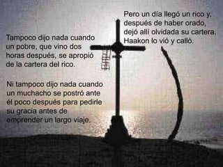 Pero un día llegó un rico y,
                               después de haber orado,
                               dejó allí olvidada su cartera.
Tampoco dijo nada cuando       Haakon lo vió y calló.
un pobre, que vino dos
horas después, se apropió
de la cartera del rico.

Ni tampoco dijo nada cuando
un muchacho se postró ante
él poco después para pedirle
su gracia antes de
emprender un largo viaje.
 