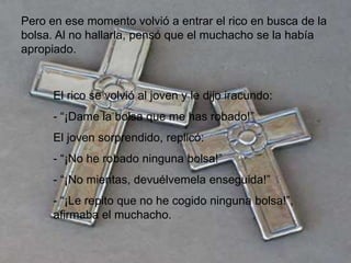 Pero en ese momento volvió a entrar el rico en busca de la
bolsa. Al no hallarla, pensó que el muchacho se la había
apropiado.


      El rico se volvió al joven y le dijo iracundo:
      - “¡Dame la bolsa que me has robado!”
      El joven sorprendido, replicó:
      - “¡No he robado ninguna bolsa!”
      - “¡No mientas, devuélvemela enseguida!”
      - “¡Le repito que no he cogido ninguna bolsa!”,
      afirmaba el muchacho.
 