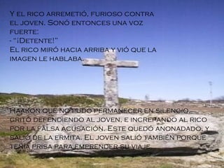 Y el rico arremetió, furioso contra el joven. Sonó entonces una voz fuerte: - “¡Detente!” El rico miró hacia arriba y vió que la imagen le hablaba . Haakon que no pudo permanecer en silencio, gritó defendiendo al joven, e increpando al rico por la falsa acusación. Este quedó anonadado, y salió de la ermita. El joven salió también porque tenía prisa para emprender su viaje. 