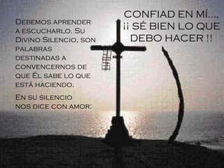 Debemos aprender a escucharlo. Su Divino Silencio, son palabras destinadas a convencernos de que Él sabe lo que está haciendo . En su silencio nos dice con amor:   CONFIAD EN MÍ..., ¡¡ SÉ BIEN LO QUE DEBO HACER !! 