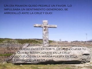 Un día Haakon quiso pedirle un favor. Lo impulsaba un sentimiento generoso, se arrodilló ante la cruz y dijo: - "Señor, quiero padecer por ti. Déjame ocupar tu puesto. Quiero reemplazarte en la cruz".  Y se quedó fijo con la mirada puesta en ella, como esperando la respuesta. 