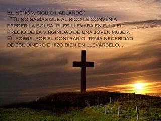 El Señor, siguió hablando: "Tu no sabías que al rico le convenía perder la bolsa, pues llevaba en ella el precio de la virginidad de una joven mujer. El pobre, por el contrario, tenía necesidad de ese dinero e hizo bien en llevárselo ... 