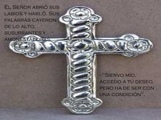 El Señor abrió sus labios y habló. Sus palabras cayeron de lo alto, susurrantes y amonestadoras: - "Siervo mío, accedo a tu deseo, pero ha de ser con una condición". 