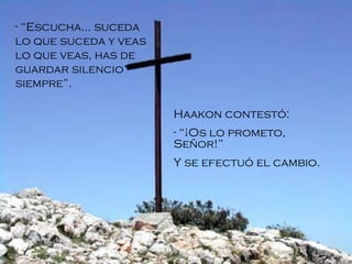 “ Escucha... suceda lo que suceda y veas lo que veas, has de guardar silencio siempre”. Haakon contestó: “ ¡Os lo prometo, Señor! ” Y se efectuó el cambio.   
