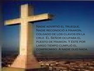 Nadie advirtió el trueque. Nadie reconoció a Haakon, colgado de los clavos en la cruz. El Señor ocupaba el puesto de Haakon. Y éste por largo tiempo cumplió el compromiso. A nadie dijo nada.   