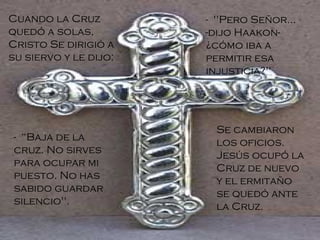 Cuando la Cruz quedó a solas, Cristo Se dirigió a su siervo y le dijo: -  "Pero Señor... -dijo Haakon- ¿cómo iba a permitir esa injusticia?"  -  “Baja de la cruz. No sirves para ocupar mi puesto. No has sabido guardar silencio". Se cambiaron los oficios. Jesús ocupó la Cruz de nuevo y el ermitaño se quedó ante la Cruz.   