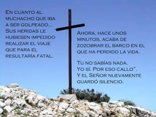 En cuanto al muchacho que iba a ser golpeado... Sus heridas le hubiesen impedido realizar el viaje que para el resultaría fatal.  Ahora, hace unos minutos, acaba de zozobrar el barco en el que ha perdido la vida. Tu no sabías nada. Yo sí. Por eso callo”. Y el Señor nuevamente guardó silencio.   