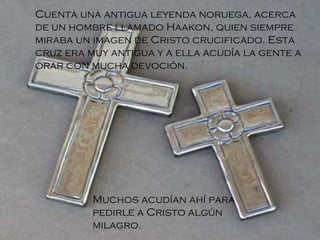 Cuenta una antigua leyenda noruega, acerca de un hombre llamado Haakon, quien siempre miraba un imagen de Cristo crucificado. Esta cruz era muy antigua y a ella acudía la gente a orar con mucha devoción . Muchos acudían ahí para pedirle a Cristo algún milagro. 