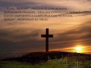 “ Cual, Señor?”, preguntó con acento suplicante Haakon.  “ ¿Es una condición difícil? Estoy dispuesto a cumplirla con tu ayuda, Señor”, respondió el viejo.   