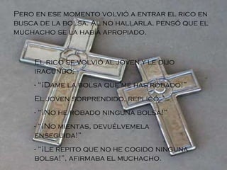 Pero en ese momento volvió a entrar el rico en busca de la bolsa. Al no hallarla, pensó que el muchacho se la había apropiado. El rico se volvió al joven y le dijo iracundo: - “¡Dame la bolsa que me has robado!” El joven sorprendido, replicó: - “¡No he robado ninguna bolsa!” - “¡No mientas, devuélvemela enseguida!” - “¡Le repito que no he cogido ninguna bolsa!”, afirmaba el muchacho.   
