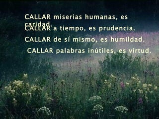 CALLAR miserias humanas, es caridad.   CALLAR a tiempo, es prudencia. CALLAR de sí mismo, es humildad. CALLAR palabras inútiles, es virtud. 