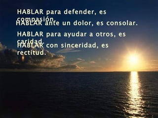 HABLAR para defender, es compasión. HABLAR ante un dolor, es consolar. HABLAR para ayudar a otros, es caridad. HABLAR con sinceridad, es rectitud. 