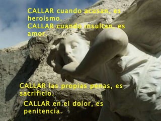 CALLAR cuando acusan, es heroísmo. CALLAR cuando insultan, es amor. CALLAR las propias penas, es sacrificio.  CALLAR en el dolor, es penitencia.  