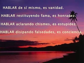 HABLAR de sí mismo, es vanidad. HABLAR restituyendo fama, es honradez.  HABLAR aclarando chismes, es estupidez. HABLAR disipando falsedades, es conciencia. 
