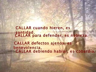 CALLAR cuando hieren, es santidad. CALLAR para defender, es nobleza. CALLAR defectos ajenos, es benevolencia. CALLAR debiendo hablar, es cobardía. 