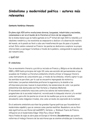 Simbolismo y modernidad poética : autores más
relevantes
Contexto histórico-literario:
En pleno siglo XIX entre revoluciones obreras, burguesas, industriales y nacionales,
comenzamos a ver en el mundo de la literatura el inicio de las vanguardias.
De la misma manera que se había agotado en la 2ª mitad del siglo XIX la rebeldía y el
idealismo romántico y los novelistas se empezaron a dedicar a la observación realista
del mundo, en la poesía se llevó a cabo una transformación que dio paso a la poesía
actual. Este cambio comenzó en Francia: los poetas se dedicaron a explorar su propia
interioridad y a perseguir la belleza a través de la palabra, consiguiendo la superación
del romanticismo.
¿ QUÉ ES?
El simbolismo
Fue un movimiento literario y pictórico iniciado en Francia y Bélgica en las décadas de
1880 y 1890 hasta principios del siglo XX como una escisión del parnasianismo al que
acusaban de frialdad. La literatura simbolista intenta utilizar el lenguaje literario
como instrumento de conocimiento que, a través de los símbolos, intenta captar lo que
los sentidos no perciben, por lo cual se encuentra impregnado de misterio y
misticismo. Los poetas simbolistas prefieren la sugerencia y la alusión a las
afirmaciones precisas, buscan la musicalidad y las sensaciones de color. Los poetas
simbolistas más destacados son Paul Verlaine y Stephane Mallarmé.
El movimiento simbolista reacciona contra los valores del materialismo y del
pragmatismo de la sociedad industrial, reivindicando la búsqueda interior y la verdad
universal; y para ello los poetas se sirven de los sueños que ya no se conciben
únicamente como imágenes irreales, sino como un medio de expresión de la realidad.
En el ambiente simbolista escriben las grandes figuras poéticas que fecundarían el
modernismo español y que se conocen como poetas malditos: Baudelaire con su libro
más significativo,Las flores del mal(1857), Verlaine y Rimbaud. Fuera de Francia,
influyeron en el modernismo Edgar Allan Poe y Oscar Wilde.
Hacia finales de siglo se abre paso en Europa el término Decadentismo, que quiere
referirse al trabajo literario de los escritores que se sienten atraídos por lo morboso,
 