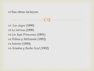 
 Sus obras incluyen:
 Los ciegos (1890)
 La intrusa (1890)
 Les Sept Princesses (1891)
 Pelleas y Melisande (1892)
 Interior (1894)
 Ariadna y Barba Azul (1902)
 