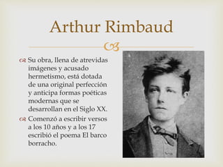 
 Su obra, llena de atrevidas
imágenes y acusado
hermetismo, está dotada
de una original perfección
y anticipa formas poéticas
modernas que se
desarrollan en el Siglo XX.
 Comenzó a escribir versos
a los 10 años y a los 17
escribió el poema El barco
borracho.
Arthur Rimbaud
 