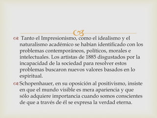  Tanto el Impresionismo, como el idealismo y el
naturalismo académico se habían identificado con los
problemas contemporáneos, políticos, morales e
intelectuales. Los artistas de 1885 disgustados por la
incapacidad de la sociedad para resolver estos
problemas buscaron nuevos valores basados en lo
espiritual.
 Schopenhauer, en su oposición al positivismo, insiste
en que el mundo visible es mera apariencia y que
sólo adquiere importancia cuando somos conscientes
de que a través de él se expresa la verdad eterna.
 