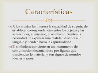 
 A los artistas les interesa la capacidad de sugerir, de
establecer correspondencias entre los objetos y las
sensaciones, el misterio, el ocultismo. Sienten la
necesidad de expresar una realidad distinta a lo
tangible y tienden hacia la espiritualidad.
 El símbolo se convierte en un instrumento de
comunicación decantándose por figuras que
trascienden lo material y son signos de mundos
ideales y raros.
Características
 