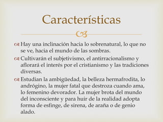 
 Hay una inclinación hacia lo sobrenatural, lo que no
se ve, hacia el mundo de las sombras.
 Cultivarán el subjetivismo, el antirracionalismo y
aflorará el interés por el cristianismo y las tradiciones
diversas.
 Estudian la ambigüedad, la belleza hermafrodita, lo
andrógino, la mujer fatal que destroza cuando ama,
lo femenino devorador. La mujer brota del mundo
del inconsciente y para huir de la realidad adopta
forma de esfinge, de sirena, de araña o de genio
alado.
Características
 