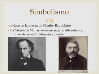 
 Nace en la poesía de Charles Baudelaire.
 Y Stéphane Mallarmé se encarga de difundirlo a
través de su salón literario y poesía.
Simbolismo
 