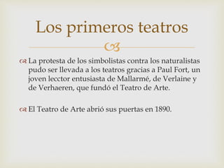 
 La protesta de los simbolistas contra los naturalistas
pudo ser llevada a los teatros gracias a Paul Fort, un
joven lecctor entusiasta de Mallarmé, de Verlaine y
de Verhaeren, que fundó el Teatro de Arte.
 El Teatro de Arte abrió sus puertas en 1890.
Los primeros teatros
 