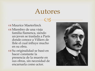 
 Maurice Maeterlinck
 Miembro de una vieja
familia flamenca, siendo
un joven se traslada a París
donde conoce a Villiers de
lIsle el cual influye mucho
en su obra.
 Su originalidad se basó en
hacer constante la
presencia de la muerte en
sus obras, sin necesidad de
encarnarla como actor.
Autores
 
