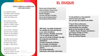 Hoy se casa el Duque Nuez;
viene el chantre, viene el juez
y con pendones escarlata
florida cabalgata;
a la una, a las dos, a las diez;
que se casa el Duque primor
con la hija de Clavo de Olor.
EL DUQUE
Allí están, con pieles de bisonte,
los caballos de Lobo del Monte,
y con ceño triunfante,
Galo centrino, Rodolfo montante.
Y en la capital está la bella,
mas no ha venido el Duque tras ella;
los magnates postradores,
aduladores
al suelo el penacho inclinan;
los corvados, los bisiestos
dan sus gestos, sus gestos, sus
gestos;
y la turba melenuda
estornuda, estornuda, estornuda.
Y a los pórticos y a los espacios
mira la novia con ardor;
son sus ojos dos topacios de brillor.
Y hacen fieros ademanes,
nobles rojos como alacranes;
concentrando sus resuellos
grita el más hercúleo de ellos:
—¿Quién al gran Dueque entretiene?...
¡ya el gran cortejo se irrita!...
Pero el Duque no viene;
Se lo ha comido Paquita
 
