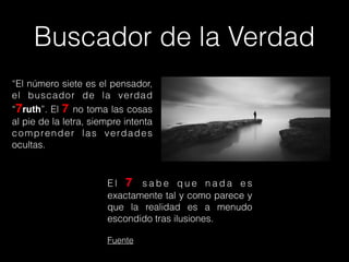 Buscador de la Verdad
“El número siete es el pensador,
el buscador de la verdad
“7ruth”. El 7 no toma las cosas
al pie de la letra, siempre intenta
comprender las verdades
ocultas.
E l 7 s a b e q u e n a d a e s
exactamente tal y como parece y
que la realidad es a menudo
escondido tras ilusiones.
Fuente
 