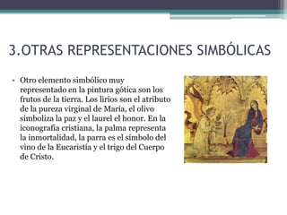 3.OTRAS REPRESENTACIONES SIMBÓLICAS
• Otro elemento simbólico muy
representado en la pintura gótica son los
frutos de la tierra. Los lirios son el atributo
de la pureza virginal de María, el olivo
simboliza la paz y el laurel el honor. En la
iconografía cristiana, la palma representa
la inmortalidad, la parra es el símbolo del
vino de la Eucaristía y el trigo del Cuerpo
de Cristo.
 