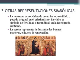 3.OTRAS REPRESENTACIONES SIMBÓLICAS
• La manzana es considerada como fruto prohibido o
pecado original en el cristianismo. La vieira es
símbolo de fertilidad o fecundidad en la iconografía
cristiana.
• La cereza representa la dulzura y las buenas
maneras, el huevo la renovación.
 