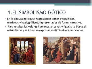 1.EL SIMBOLISMO GÓTICO
• En la pintura gótica, se representan temas evangélicos,
marianos y hagiográficos, representados de forma narrativa.
• Para resaltar los valores humanos, escenas y figuras se busca el
naturalismo y se intentan expresar sentimientos y emociones
 