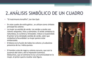 2.ANÁLISIS SIMBÓLICO DE UN CUADRO
• “El matrimonio Arnolfini”, Jan Van Eyck
• En este cuadro de estilo gótico , se utilizan como símbolo
principal los colores:
• La mujer va vestida de verde. Los verdes y azules son
colores relajantes, fríos y calmantes. El verde simboliza la
naturaleza, es curativo y renovador, induce a la pasividad.
El pintor la ha retratado vestida de verde, color que
simboliza la fecundidad. La mujer parece estar
embarazada.
• El blanco es la fusión de todos los colores y la absoluta
presencia de luz. Indica pureza.
• El hombre viste de negro y colores oscuros, que son la
ausencia del color y de la impresión luminosa.
Deducimos, que al centrarse la luz y la luminosidad en la
mujer, el pintor quería resaltar esta figura.
 