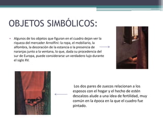 OBJETOS SIMBÓLICOS:
• Algunos de los objetos que figuran en el cuadro dejan ver la
riqueza del mercader Arnolfini: la ropa, el mobiliario, la
alfombra, la decoración de la estancia o la presencia de
naranjas junto a la ventana, lo que, dada su procedencia del
sur de Europa, puede considerarse un verdadero lujo durante
el siglo XV.
Los dos pares de zuecos relacionan a los
esposos con el hogar y el hecho de estén
descalzos alude a una idea de fertilidad, muy
común en la época en la que el cuadro fue
pintado.
 